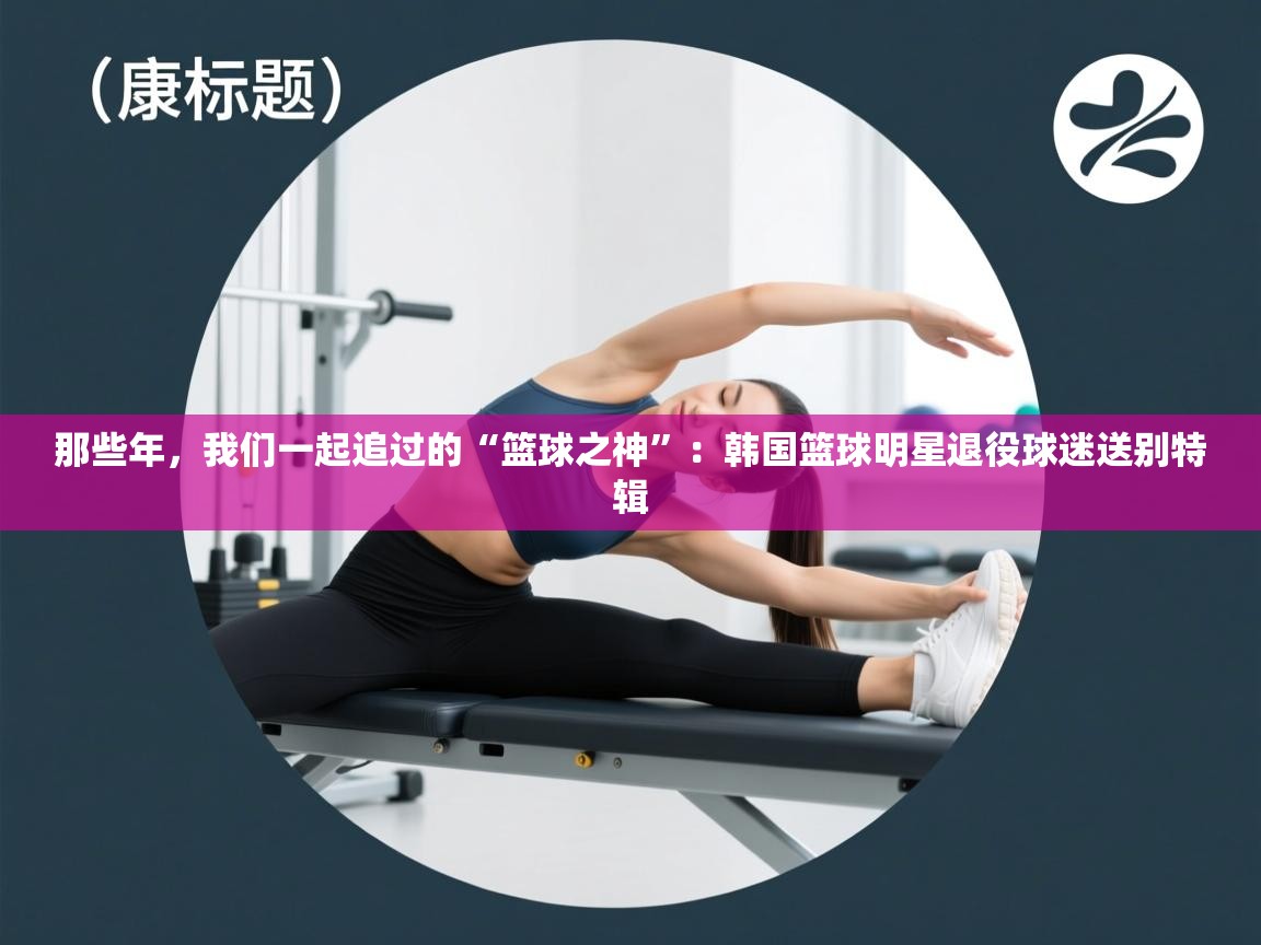 那些年，我们一起追过的“篮球之神”：韩国篮球明星退役球迷送别特辑  第1张
